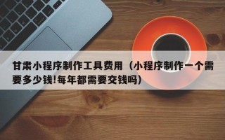 信阳甘肃小程序制作工具费用（小程序制作一个需要多少钱!每年都需要交钱吗）