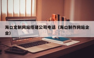 信阳海口定制网站搭建公司电话（海口制作网站企业）