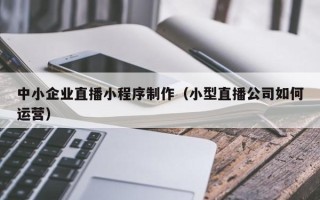 信阳中小企业直播小程序制作（小型直播公司如何运营）