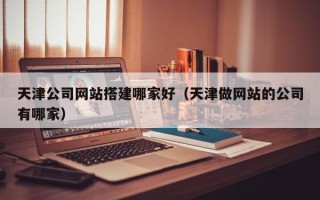 信阳天津公司网站搭建哪家好（天津做网站的公司有哪家）