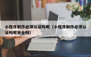 信阳小程序制作必须认证吗呢（小程序制作必须认证吗呢安全吗）