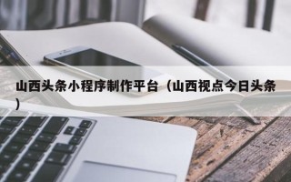 信阳山西头条小程序制作平台（山西视点今日头条）